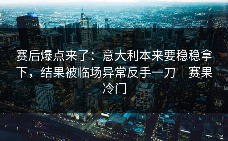 赛后爆点来了：意大利本来要稳稳拿下，结果被临场异常反手一刀｜赛果冷门