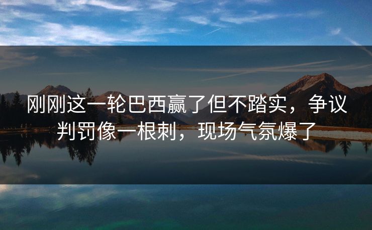 刚刚这一轮巴西赢了但不踏实，争议判罚像一根刺，现场气氛爆了
