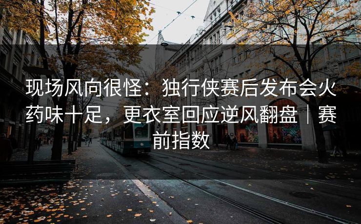 现场风向很怪：独行侠赛后发布会火药味十足，更衣室回应逆风翻盘｜赛前指数