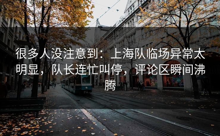 很多人没注意到：上海队临场异常太明显，队长连忙叫停，评论区瞬间沸腾