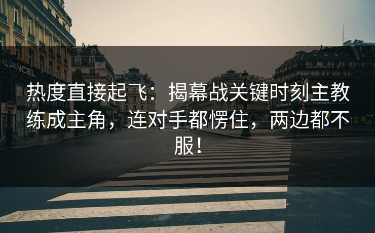 热度直接起飞：揭幕战关键时刻主教练成主角，连对手都愣住，两边都不服！