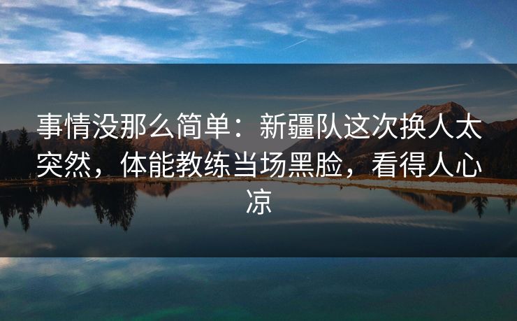 事情没那么简单：新疆队这次换人太突然，体能教练当场黑脸，看得人心凉