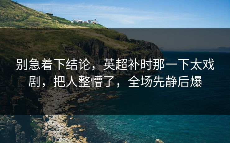 别急着下结论，英超补时那一下太戏剧，把人整懵了，全场先静后爆