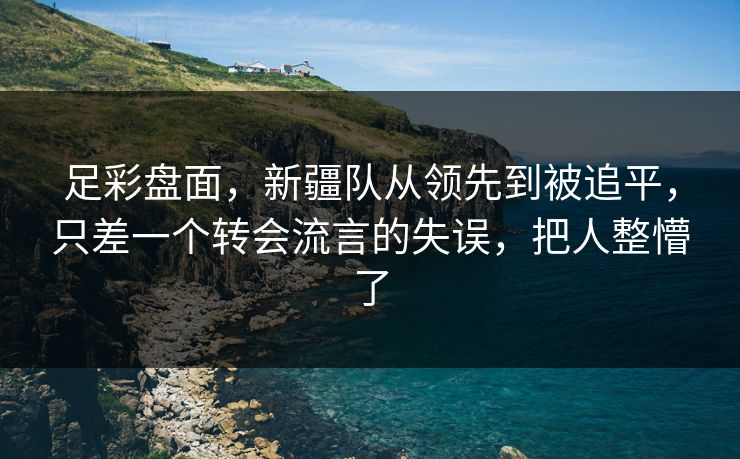 足彩盘面，新疆队从领先到被追平，只差一个转会流言的失误，把人整懵了