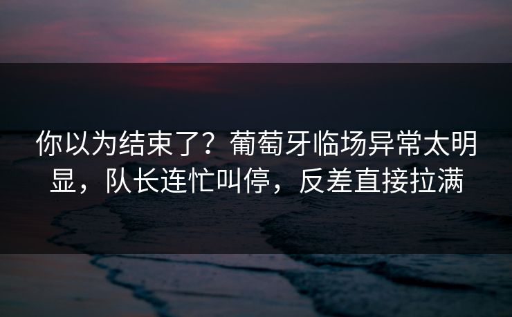 你以为结束了？葡萄牙临场异常太明显，队长连忙叫停，反差直接拉满