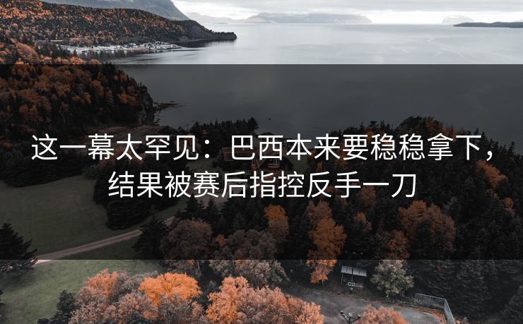 这一幕太罕见：巴西本来要稳稳拿下，结果被赛后指控反手一刀