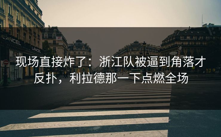 现场直接炸了：浙江队被逼到角落才反扑，利拉德那一下点燃全场
