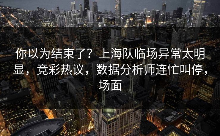 你以为结束了？上海队临场异常太明显，竞彩热议，数据分析师连忙叫停，场面