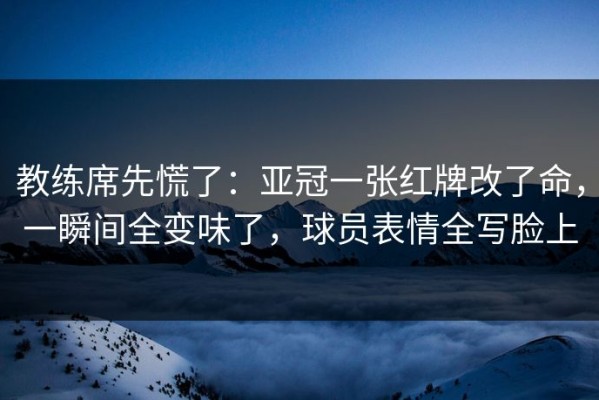 教练席先慌了：亚冠一张红牌改了命，一瞬间全变味了，球员表情全写脸上