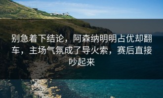 别急着下结论，阿森纳明明占优却翻车，主场气氛成了导火索，赛后直接吵起来