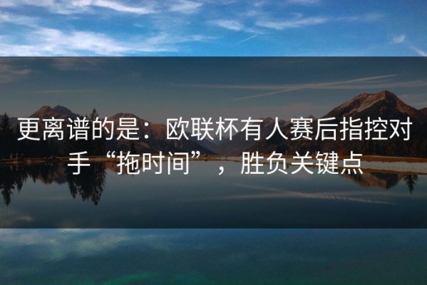 更离谱的是：欧联杯有人赛后指控对手“拖时间”，胜负关键点