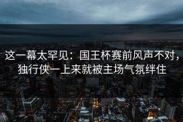 这一幕太罕见：国王杯赛前风声不对，独行侠一上来就被主场气氛绊住