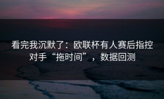 看完我沉默了：欧联杯有人赛后指控对手“拖时间”，数据回测