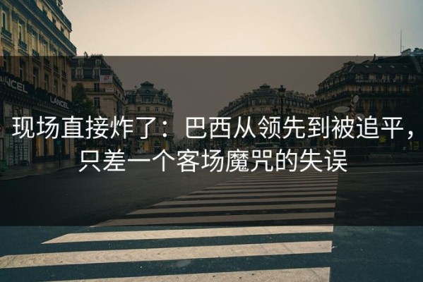 现场直接炸了：巴西从领先到被追平，只差一个客场魔咒的失误