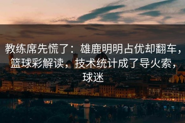 教练席先慌了：雄鹿明明占优却翻车，篮球彩解读，技术统计成了导火索，球迷