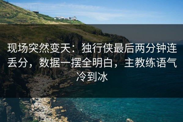 现场突然变天：独行侠最后两分钟连丢分，数据一摆全明白，主教练语气冷到冰