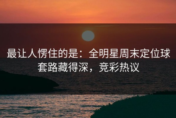 最让人愣住的是：全明星周末定位球套路藏得深，竞彩热议