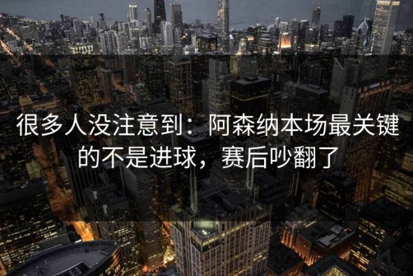 很多人没注意到：阿森纳本场最关键的不是进球，赛后吵翻了
