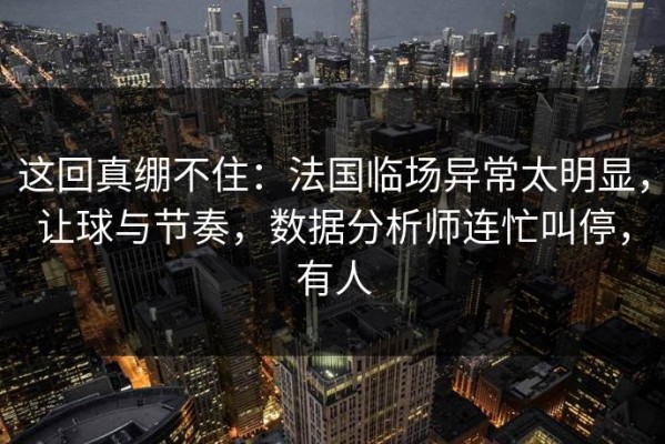 这回真绷不住：法国临场异常太明显，让球与节奏，数据分析师连忙叫停，有人