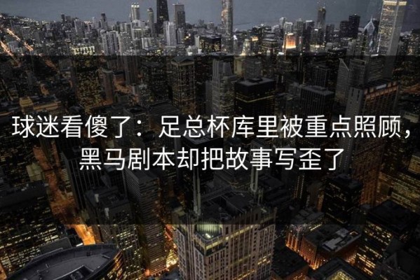 球迷看傻了：足总杯库里被重点照顾，黑马剧本却把故事写歪了