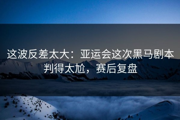 这波反差太大：亚运会这次黑马剧本判得太尬，赛后复盘
