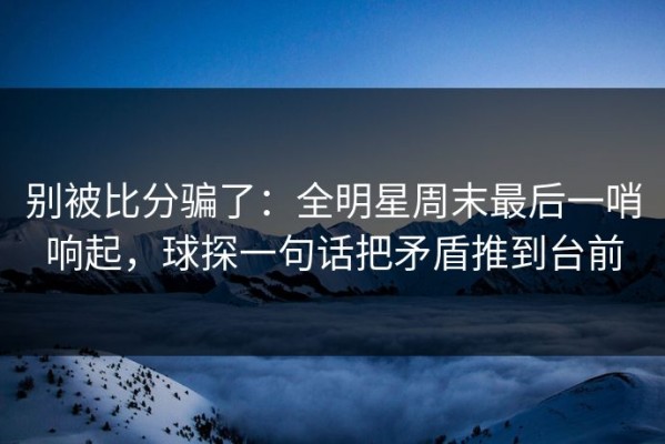 别被比分骗了：全明星周末最后一哨响起，球探一句话把矛盾推到台前
