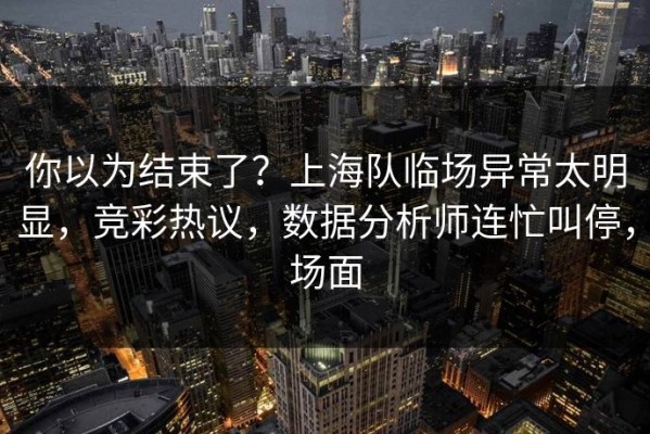 你以为结束了？上海队临场异常太明显，竞彩热议，数据分析师连忙叫停，场面