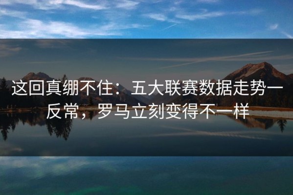 这回真绷不住：五大联赛数据走势一反常，罗马立刻变得不一样