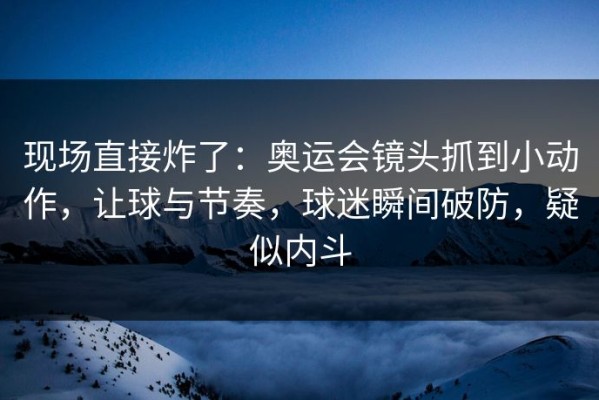 现场直接炸了：奥运会镜头抓到小动作，让球与节奏，球迷瞬间破防，疑似内斗