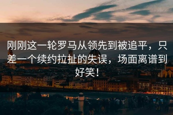 刚刚这一轮罗马从领先到被追平，只差一个续约拉扯的失误，场面离谱到好笑！