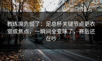 教练席先慌了：足总杯关键节点更衣室成焦点，一瞬间全变味了，赛后还在吵