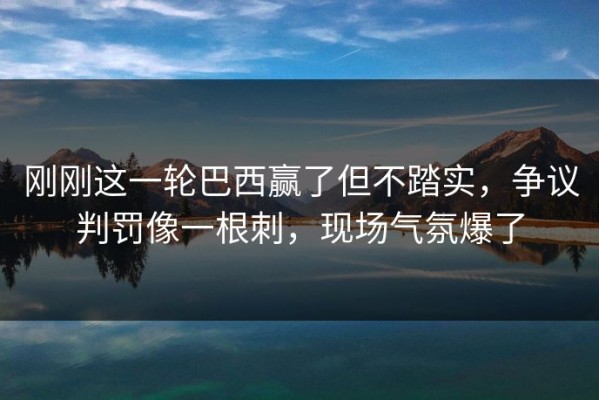 刚刚这一轮巴西赢了但不踏实，争议判罚像一根刺，现场气氛爆了
