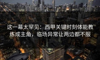 这一幕太罕见：西甲关键时刻体能教练成主角，临场异常让两边都不服