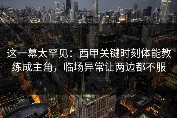 这一幕太罕见：西甲关键时刻体能教练成主角，临场异常让两边都不服