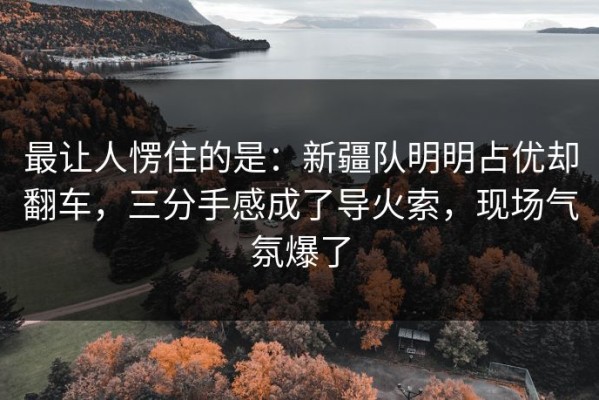 最让人愣住的是：新疆队明明占优却翻车，三分手感成了导火索，现场气氛爆了