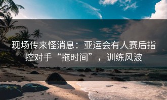 现场传来怪消息：亚运会有人赛后指控对手“拖时间”，训练风波