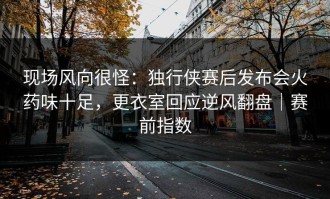 现场风向很怪：独行侠赛后发布会火药味十足，更衣室回应逆风翻盘｜赛前指数