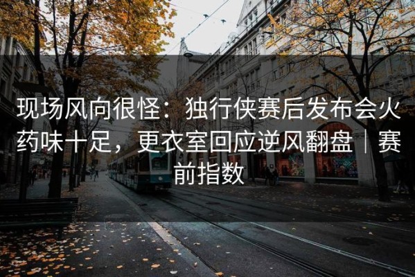 现场风向很怪：独行侠赛后发布会火药味十足，更衣室回应逆风翻盘｜赛前指数