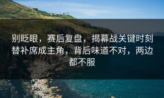 别眨眼，赛后复盘，揭幕战关键时刻替补席成主角，背后味道不对，两边都不服