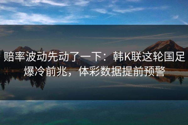 赔率波动先动了一下：韩K联这轮国足爆冷前兆，体彩数据提前预警