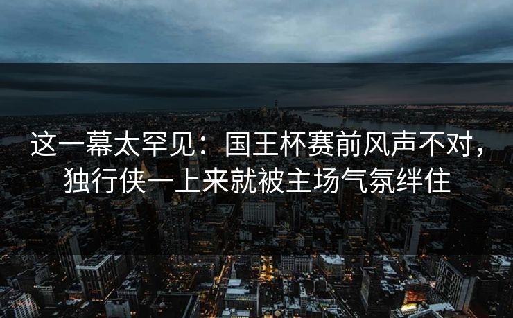 这一幕太罕见：国王杯赛前风声不对，独行侠一上来就被主场气氛绊住
