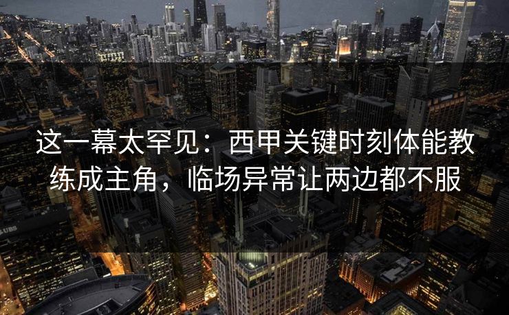 这一幕太罕见：西甲关键时刻体能教练成主角，临场异常让两边都不服