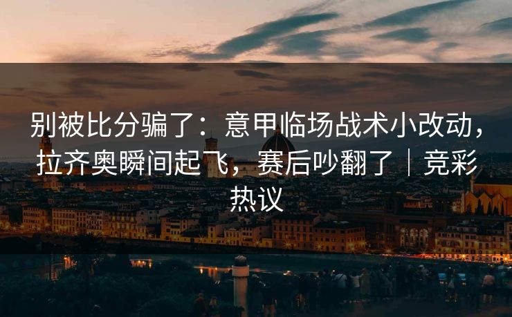 别被比分骗了：意甲临场战术小改动，拉齐奥瞬间起飞，赛后吵翻了｜竞彩热议