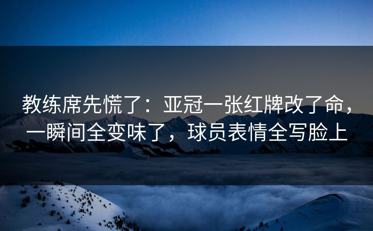 教练席先慌了：亚冠一张红牌改了命，一瞬间全变味了，球员表情全写脸上