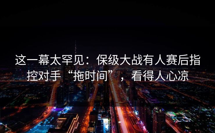 这一幕太罕见：保级大战有人赛后指控对手“拖时间”，看得人心凉