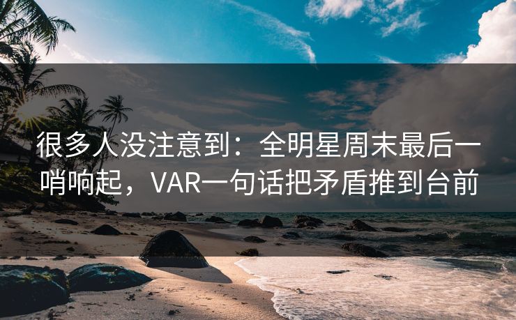 很多人没注意到：全明星周末最后一哨响起，VAR一句话把矛盾推到台前
