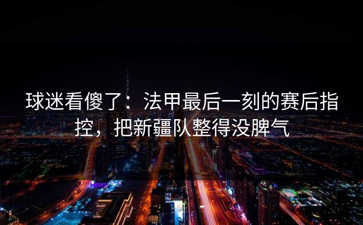 球迷看傻了：法甲最后一刻的赛后指控，把新疆队整得没脾气