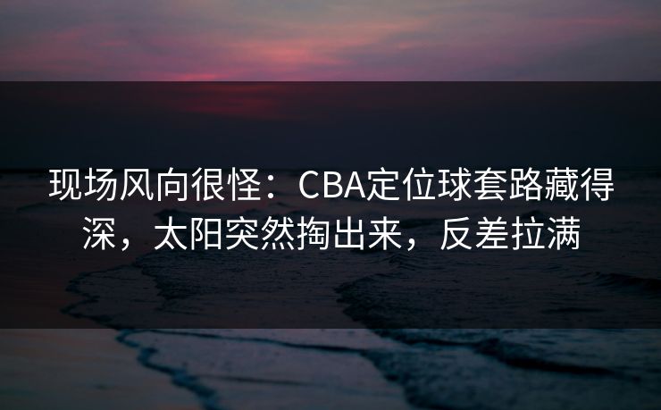 现场风向很怪：CBA定位球套路藏得深，太阳突然掏出来，反差拉满