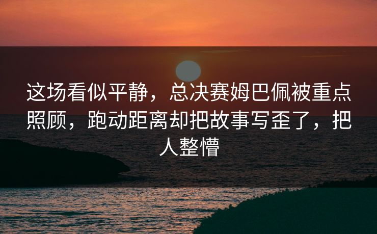 这场看似平静，总决赛姆巴佩被重点照顾，跑动距离却把故事写歪了，把人整懵