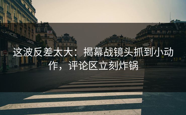 这波反差太大：揭幕战镜头抓到小动作，评论区立刻炸锅